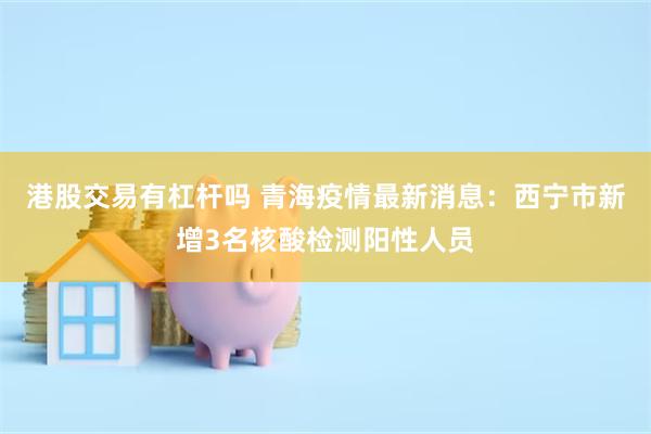 港股交易有杠杆吗 青海疫情最新消息：西宁市新增3名核酸检测阳性人员