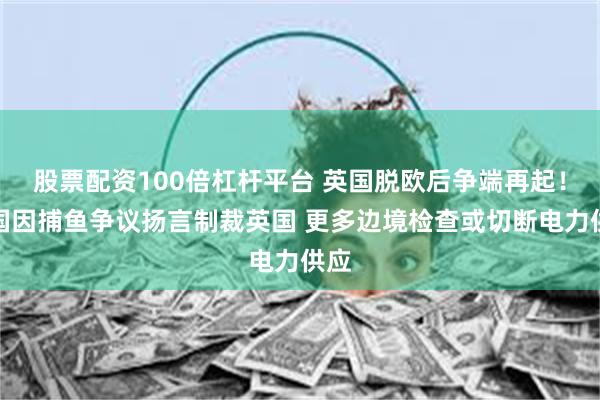 股票配资100倍杠杆平台 英国脱欧后争端再起！法国因捕鱼争议扬言制裁英国 更多边境检查或切断电力供应