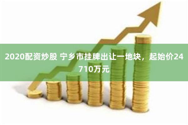 2020配资炒股 宁乡市挂牌出让一地块，起始价24710万元