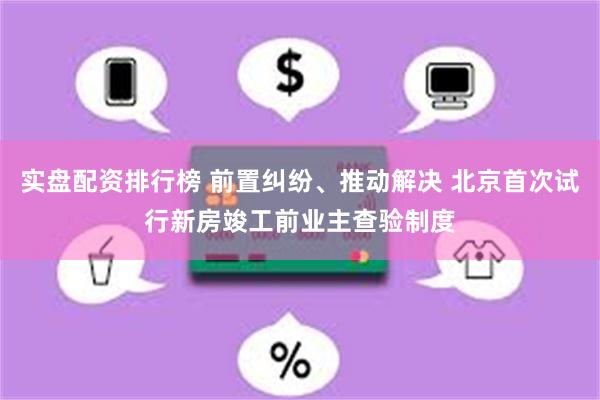 实盘配资排行榜 前置纠纷、推动解决 北京首次试行新房竣工前业主查验制度