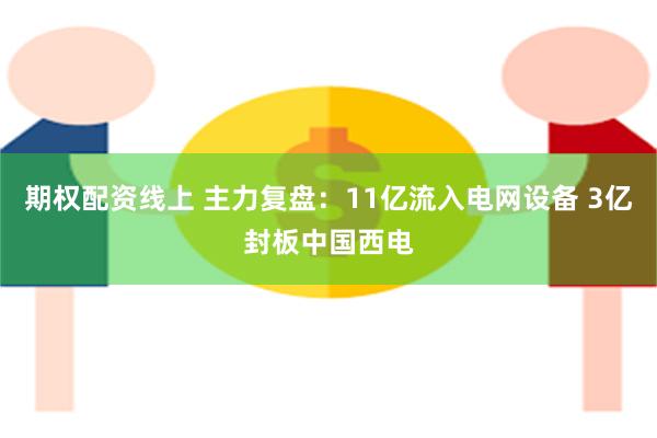 期权配资线上 主力复盘：11亿流入电网设备 3亿封板中国西电