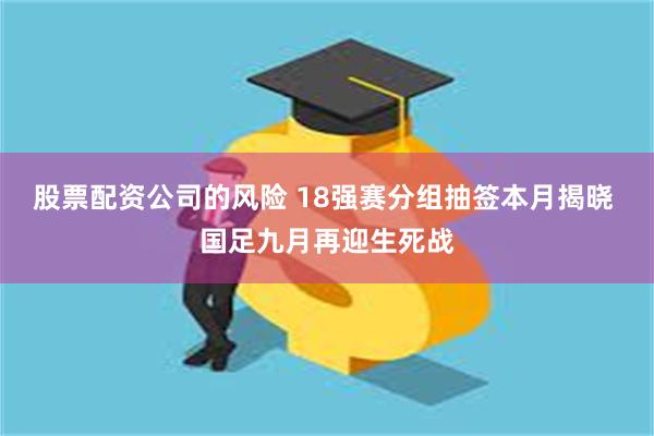 股票配资公司的风险 18强赛分组抽签本月揭晓 国足九月再迎生死战