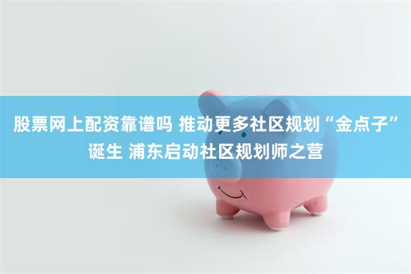 股票网上配资靠谱吗 推动更多社区规划“金点子”诞生 浦东启动社区规划师之营