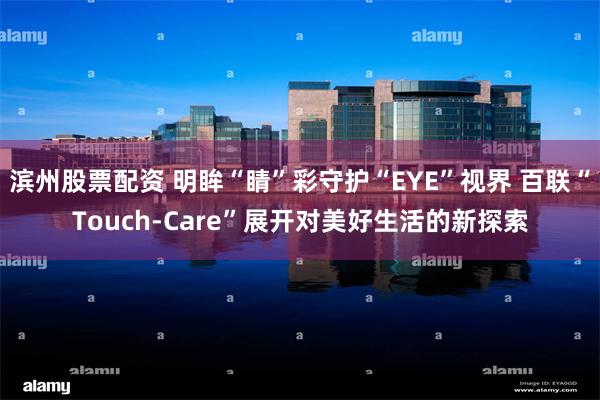 滨州股票配资 明眸“睛”彩守护“EYE”视界 百联“Touch-Care”展开对美好生活的新探索