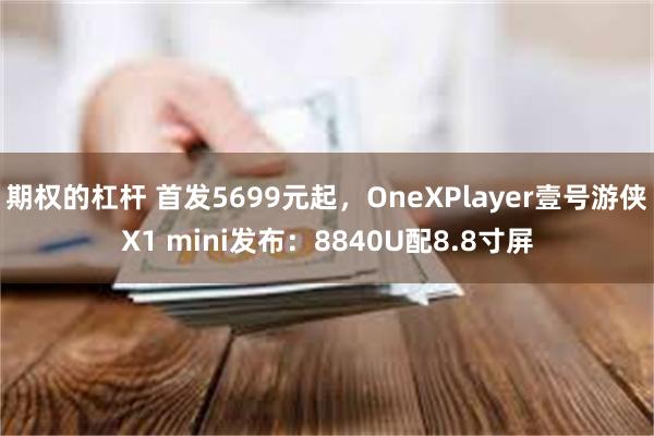 期权的杠杆 首发5699元起，OneXPlayer壹号游侠X1 mini发布：8840U配8.8寸屏