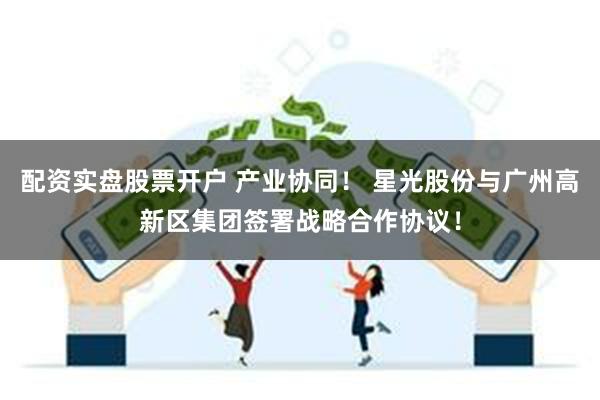 配资实盘股票开户 产业协同！ 星光股份与广州高新区集团签署战略合作协议！