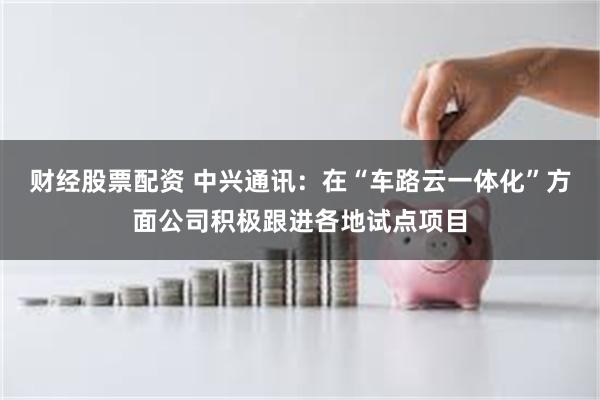 财经股票配资 中兴通讯：在“车路云一体化”方面公司积极跟进各地试点项目