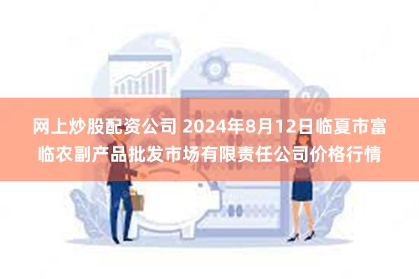 网上炒股配资公司 2024年8月12日临夏市富临农副产品批发市场有限责任公司价格行情