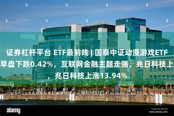 证券杠杆平台 ETF最前线 | 国泰中证动漫游戏ETF(516010)早盘下跌0.42%，互联网金融主题走强，兆日科技上涨13.94%