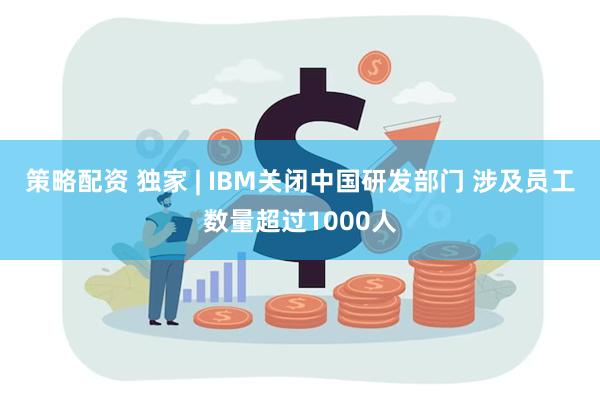 策略配资 独家 | IBM关闭中国研发部门 涉及员工数量超过1000人