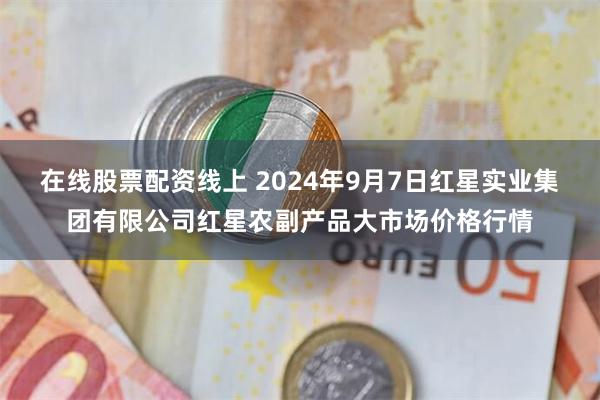 在线股票配资线上 2024年9月7日红星实业集团有限公司红星农副产品大市场价格行情