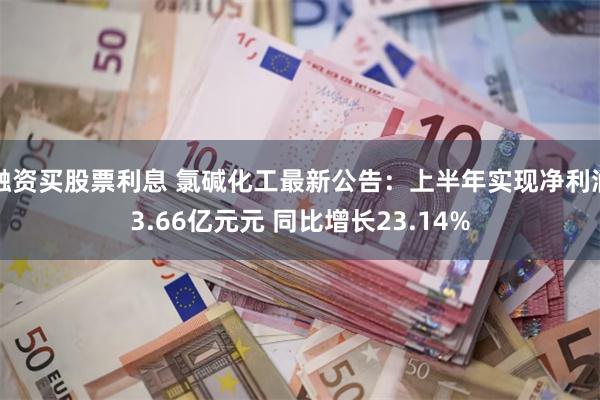 融资买股票利息 氯碱化工最新公告：上半年实现净利润3.66亿元元 同比增长23.14%