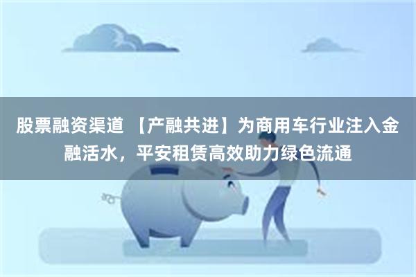 股票融资渠道 【产融共进】为商用车行业注入金融活水，平安租赁高效助力绿色流通