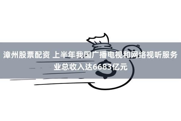 漳州股票配资 上半年我国广播电视和网络视听服务业总收入达6683亿元