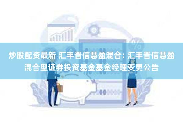 炒股配资最新 汇丰晋信慧盈混合: 汇丰晋信慧盈混合型证券投资基金基金经理变更公告