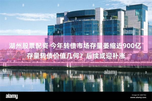 湖州股票配资 今年转债市场存量萎缩近900亿 存量转债价值几何？后续或迎补涨