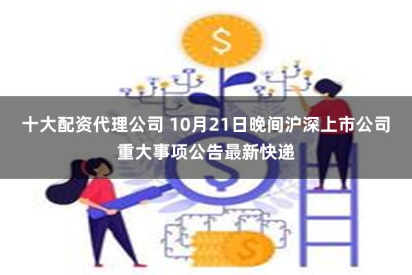 十大配资代理公司 10月21日晚间沪深上市公司重大事项公告最新快递