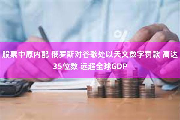 股票中原内配 俄罗斯对谷歌处以天文数字罚款 高达35位数 远超全球GDP