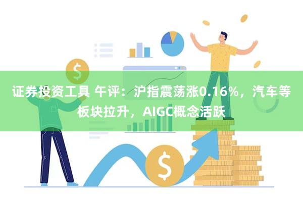 证券投资工具 午评：沪指震荡涨0.16%，汽车等板块拉升，AIGC概念活跃