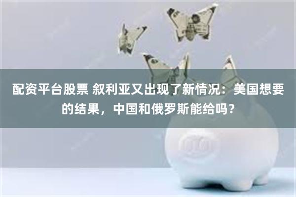 配资平台股票 叙利亚又出现了新情况：美国想要的结果，中国和俄罗斯能给吗？