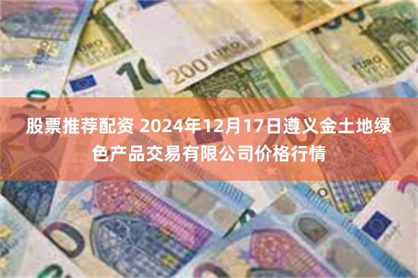 股票推荐配资 2024年12月17日遵义金土地绿色产品交易有限公司价格行情