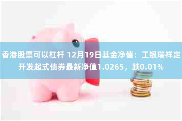 香港股票可以杠杆 12月19日基金净值：工银瑞祥定开发起式债券最新净值1.0265，跌0.01%