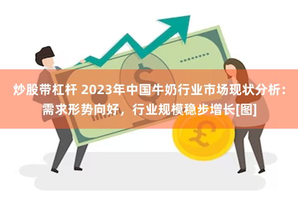 炒股带杠杆 2023年中国牛奶行业市场现状分析：需求形势向好，行业规模稳步增长[图]