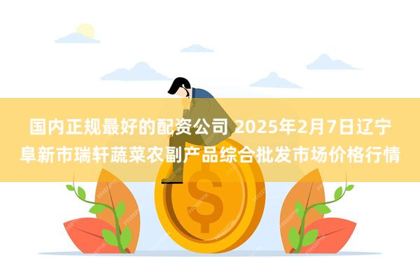 国内正规最好的配资公司 2025年2月7日辽宁阜新市瑞轩蔬菜农副产品综合批发市场价格行情