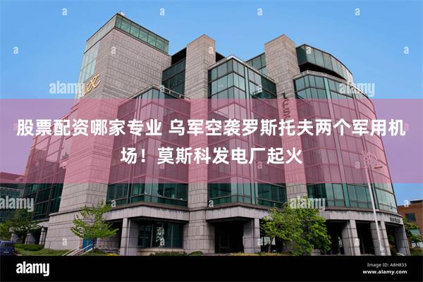 股票配资哪家专业 乌军空袭罗斯托夫两个军用机场！莫斯科发电厂起火