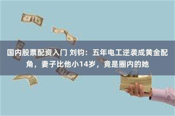 国内股票配资入门 刘钧：五年电工逆袭成黄金配角，妻子比他小14岁，竟是圈内的她