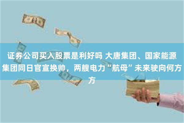 证券公司买入股票是利好吗 大唐集团、国家能源集团同日官宣换帅，两艘电力“航母”未来驶向何方