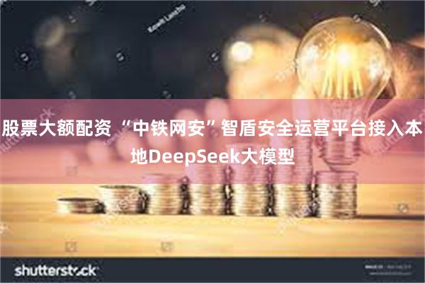 股票大额配资 “中铁网安”智盾安全运营平台接入本地DeepSeek大模型