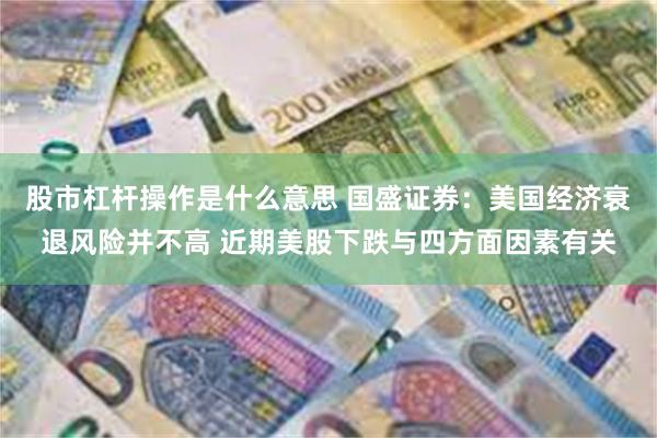 股市杠杆操作是什么意思 国盛证券：美国经济衰退风险并不高 近期美股下跌与四方面因素有关