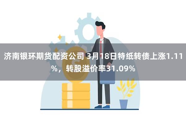 济南银环期货配资公司 3月18日特纸转债上涨1.11%，转股溢价率31.09%